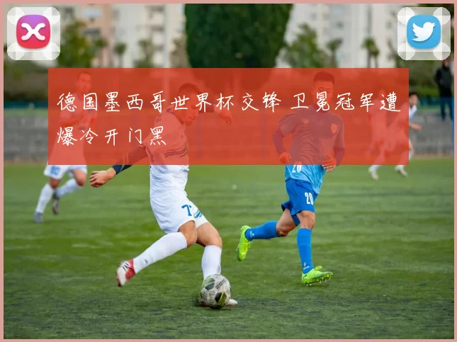 德国墨西哥世界杯交锋 卫冕冠军遭爆冷开门黑