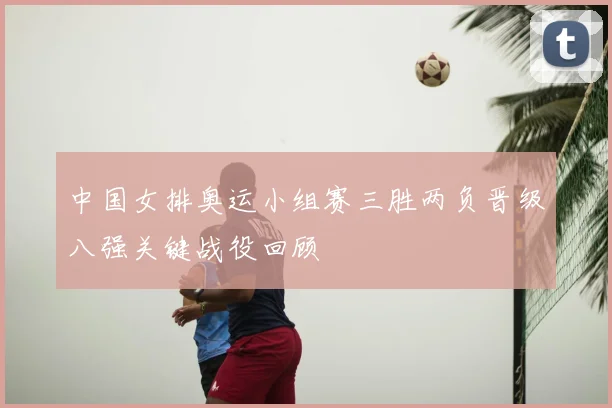 中国女排奥运小组赛三胜两负晋级八强关键战役回顾