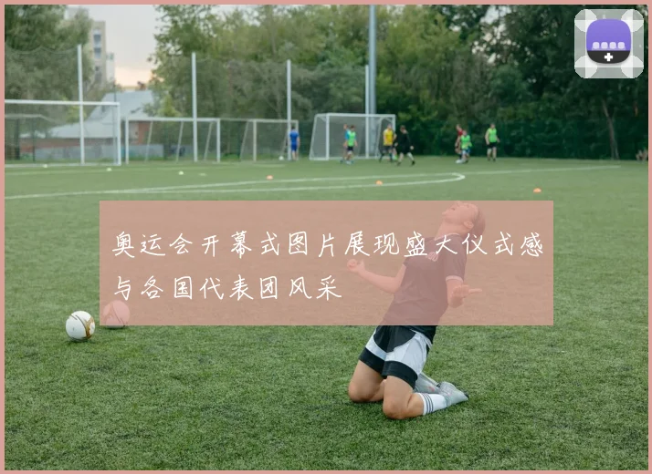 奥运会开幕式图片展现盛大仪式感与各国代表团风采