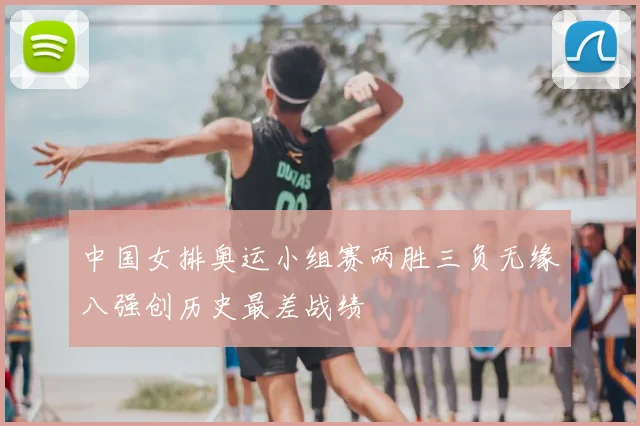 中国女排奥运小组赛两胜三负无缘八强创历史最差战绩