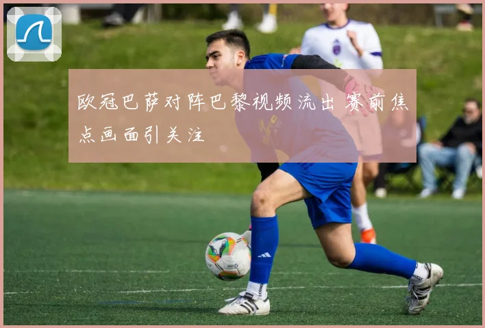 欧冠巴萨对阵巴黎视频流出 赛前焦点画面引关注