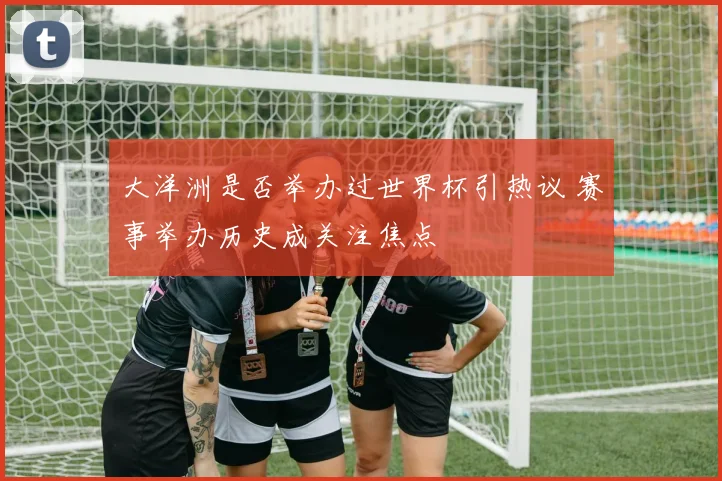 大洋洲是否举办过世界杯引热议 赛事举办历史成关注焦点
