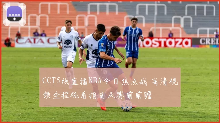 CCT5线直播NBA今日焦点战 高清视频全程观看指南及赛前前瞻