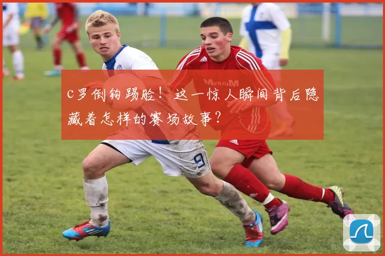 c罗倒钩踢脸!这一惊人瞬间背后隐藏着怎样的赛场故事?