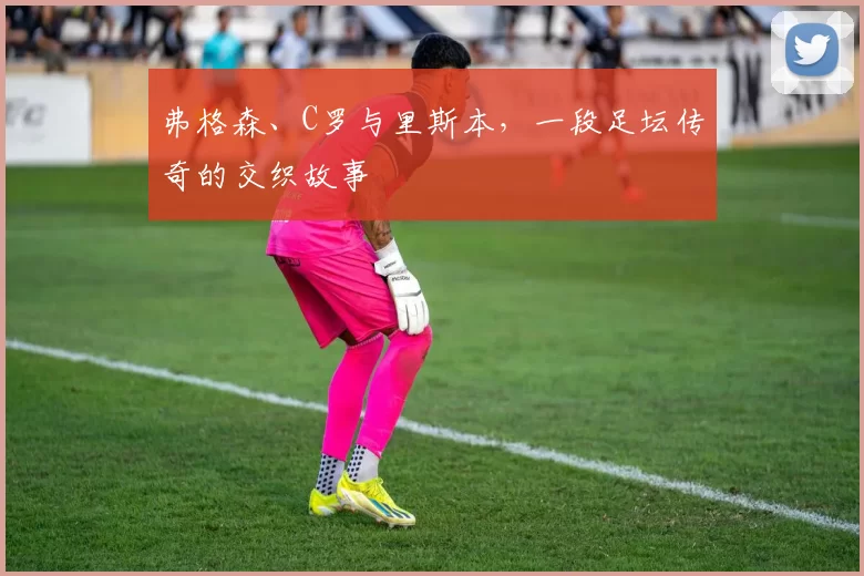 弗格森、C罗与里斯本,一段足坛传奇的交织故事