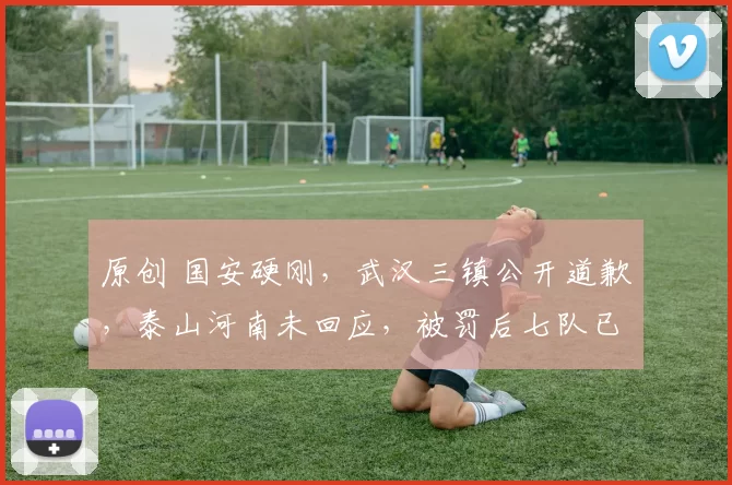 原创 国安硬刚,武汉三镇公开道歉,泰山河南未回应,被罚后七队已发声