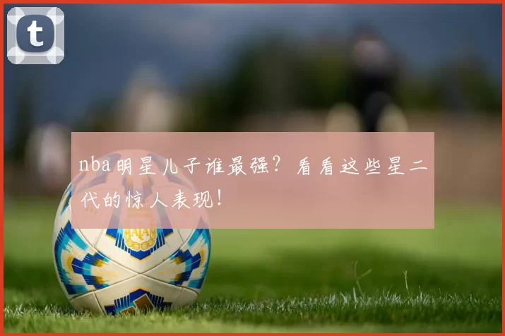 nba明星儿子谁最强？看看这些星二代的惊人表现！