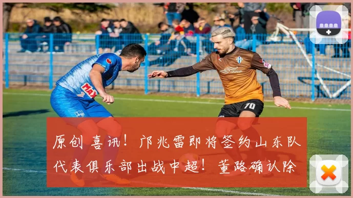 原创 喜讯！邝兆雷即将签约山东队代表俱乐部出战中超！董路确认除夕官宣