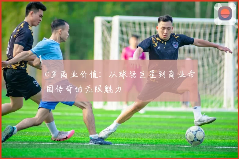 c罗商业价值:从球场巨星到商业帝国传奇的无限魅力