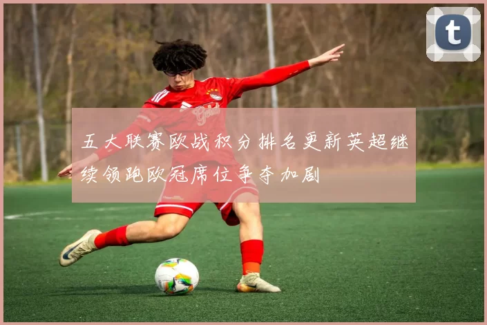 五大联赛欧战积分排名更新英超继续领跑欧冠席位争夺加剧