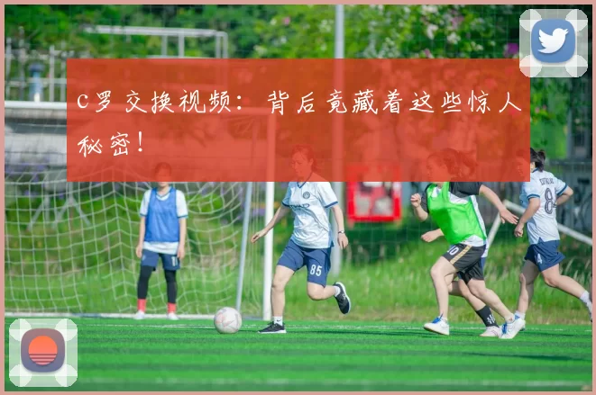 c罗交换视频：背后竟藏着这些惊人秘密！
