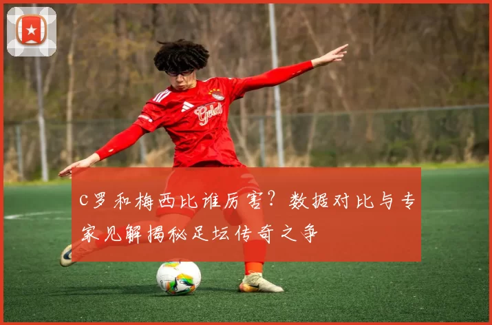 c罗和梅西比谁厉害?数据对比与专家见解揭秘足坛传奇之争