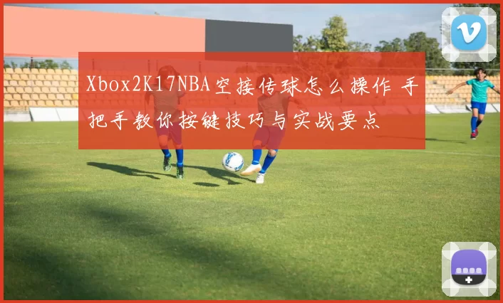 Xbox2K17NBA空接传球怎么操作 手把手教你按键技巧与实战要点