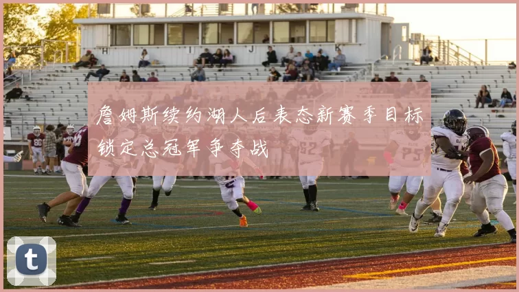 詹姆斯续约湖人后表态新赛季目标锁定总冠军争夺战