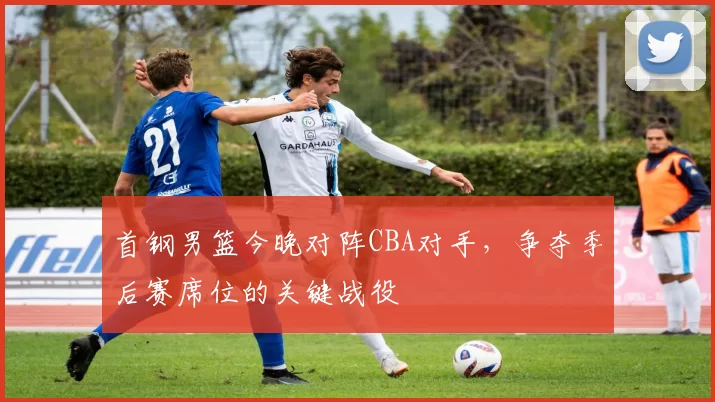 首钢男篮今晚对阵CBA对手，争夺季后赛席位的关键战役