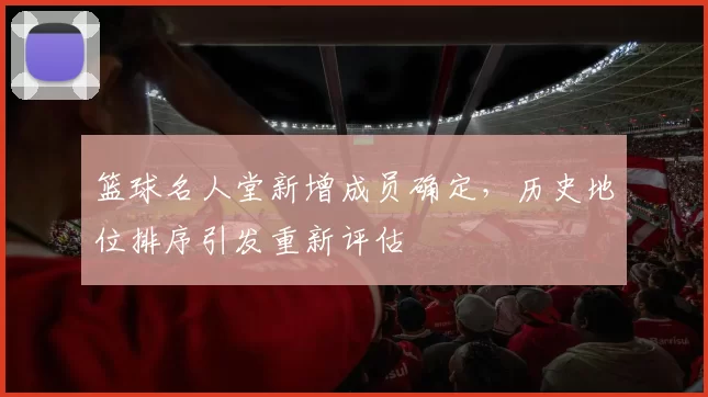 篮球名人堂新增成员确定,历史地位排序引发重新评估