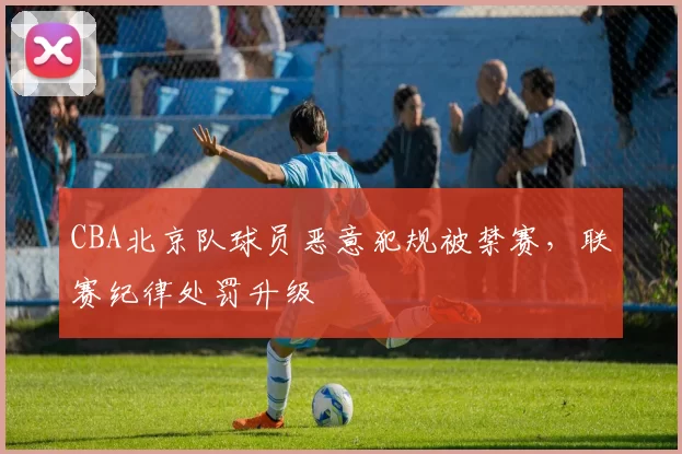 CBA北京队球员恶意犯规被禁赛,联赛纪律处罚升级