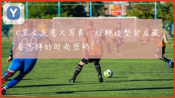 c罗女友惹火写真,惊艳造型背后藏着怎样的时尚密码?